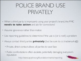 POLICE BRAND USE
PRIVATELY
• When a third party is improperly using your project's brand, the PMC
needs to take action and ask for corrections!
• Assume ignorance rather than malice
• Use reporting guidelines to determine if the use is (or is not!) a problem
• Always contact third parties privately (but be sure to cc: trademarks@)
• Private, direct contact allows all parties to save face
• Public confrontations often escalate, potentially damaging everyone's
reputation
http://www.apache.org/foundation/marks/reporting
 