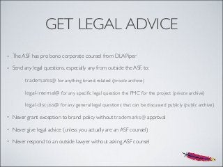 GET LEGAL ADVICE
• The ASF has pro bono corporate counsel from DLAPiper
• Send any legal questions, especially any from outside the ASF, to:
trademarks@ for anything brand-related (private archive)
legal-internal@ for any speciﬁc legal question the PMC for the project (private archive)
legal-discuss@ for any general legal questions that can be discussed publicly (public archive)
• Never grant exception to brand policy without trademarks@ approval
• Never give legal advice (unless you actually are an ASF counsel)
• Never respond to an outside lawyer without asking ASF counsel
 