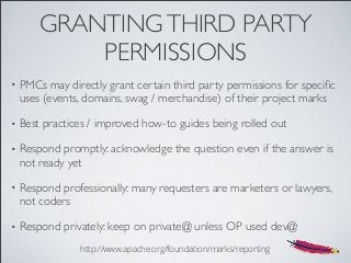 GRANTINGTHIRD PARTY
PERMISSIONS
• PMCs may directly grant certain third party permissions for speciﬁc
uses (events, domains, swag / merchandise) of their project marks
• Best practices / improved how-to guides being rolled out
• Respond promptly: acknowledge the question even if the answer is
not ready yet
• Respond professionally: many requesters are marketers or lawyers,
not coders
• Respond privately: keep on private@ unless OP used dev@
http://www.apache.org/foundation/marks/reporting
 