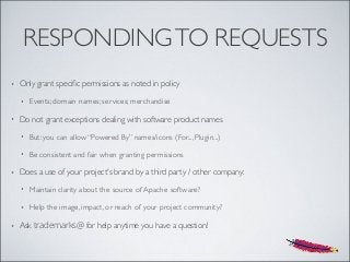 RESPONDINGTO REQUESTS
• Only grant speciﬁc permissions as noted in policy
• Events; domain names; services; merchandise
• Do not grant exceptions dealing with software product names
• But: you can allow “Powered By” names/icons (For..., Plugin...)
• Be consistent and fair when granting permissions
• Does a use of your project's brand by a third party / other company:
• Maintain clarity about the source of Apache software?
• Help the image, impact, or reach of your project community?
• Ask trademarks@ for help anytime you have a question!
 