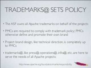TRADEMARKS@ SETS POLICY
• The ASF owns all Apache trademarks on behalf of the projects
• PMCs are required to comply with trademark policy; PMCs
otherwise deﬁne and promote their own brand
• Project brand design, like technical direction, is completely up
to PMCs
• trademarks@, like press@, operations@, infra@, etc. are here to
serve the needs of all Apache projects
http://www.apache.org/foundation/marks/responsibility
 
