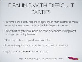 DEALING WITH DIFFICULT
PARTIES
• Any time a third party responds negatively, or when another company
lawyer is involved – ask trademarks@ to help craft your reply
• Any difﬁcult negotiations should be done byVP, Brand Management,
with appropriate legal counsel
• Most corporations respond to ofﬁcial titles
• Patience is required: trademark issues are rarely time critical
• Legal threats are never the second step
http://www.apache.org/foundation/marks/reporting
 