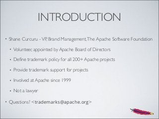 INTRODUCTION
• Shane Curcuru -VP, Brand Management,The Apache Software Foundation
• Volunteer, appointed by Apache Board of Directors
• Deﬁne trademark policy for all 200+ Apache projects
• Provide trademark support for projects
• Involved at Apache since 1999
• Not a lawyer
• Questions? <trademarks@apache.org>
 