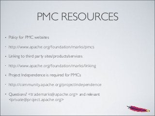 PMC RESOURCES
• Policy for PMC websites
• http://www.apache.org/foundation/marks/pmcs
• Linking to third party sites/products/services
• http://www.apache.org/foundation/marks/linking
• Project Independence is required for PMCs
• http://community.apache.org/projectIndependence
• Questions? <trademarks@apache.org> and relevant
<private@project.apache.org>
 
