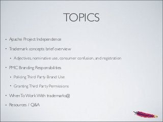 TOPICS
• Apache Project Independence
• Trademark concepts brief overview
• Adjectives, nominative use, consumer confusion, and registration
• PMC Branding Responsibilities
• PolicingThird Party Brand Use
• GrantingThird Party Permissions
• WhenTo Work With trademarks@
• Resources / Q&A
 