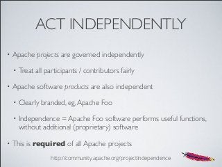 ACT INDEPENDENTLY
• Apache projects are governed independently
• Treat all participants / contributors fairly
• Apache software products are also independent
• Clearly branded, eg,Apache Foo
• Independence = Apache Foo software performs useful functions,
without additional (proprietary) software
• This is required of all Apache projects
http://community.apache.org/projectIndependence
 