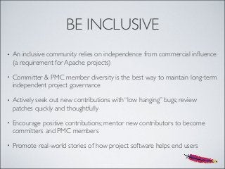 BE INCLUSIVE
• An inclusive community relies on independence from commercial inﬂuence
(a requirement for Apache projects)
• Committer & PMC member diversity is the best way to maintain long-term
independent project governance
• Actively seek out new contributions with “low hanging” bugs; review
patches quickly and thoughtfully
• Encourage positive contributions; mentor new contributors to become
committers and PMC members
• Promote real-world stories of how project software helps end users
 