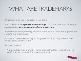 WHAT ARETRADEMARKS
• A trademark is the legal instantiation of your brand
• Your trademark is the speciﬁc name or logo a consumer (user of your software)
associates with a downloadable software program
• Trademarks are about preventing consumer confusion as to the source of goods within
a speciﬁc ﬁeld of commerce
• Trademarks protect consumers by ensuring expectations of quality, functionality, etc.
available from a speciﬁc vendor
• Trademark vs Brand
• A brand includes many elements – names, logos, look and feel – parts of which are
speciﬁc trademarks that signify your product or service
 
