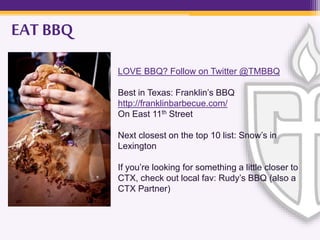 LOVE BBQ? Follow on Twitter @TMBBQ
Best in Texas: Franklin’s BBQ
http://franklinbarbecue.com/
On East 11th Street
Next closest on the top 10 list: Snow’s in
Lexington
If you’re looking for something a little closer to
CTX, check out local fav: Rudy’s BBQ (also a
CTX Partner)
EAT BBQ
 