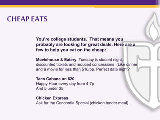 You’re college students. That means you
probably are looking for great deals. Here are a
few to help you eat on the cheap:
Moviehouse & Eatery: Tuesday is student night,
discounted tickets and reduced concessions (Like dinner
and a movie for less than $10/pp. Perfect date night?
Taco Cabana on 620
Happy Hour every day from 4-7p
And 5 under $5
Chicken Express
Ask for the Concordia Special (chicken tender meal)
CHEAP EATS
 