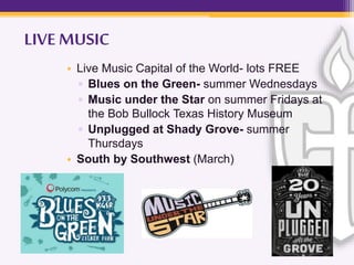 LIVE MUSIC
• Live Music Capital of the World- lots FREE
▫ Blues on the Green- summer Wednesdays
▫ Music under the Star on summer Fridays at
the Bob Bullock Texas History Museum
▫ Unplugged at Shady Grove- summer
Thursdays
• South by Southwest (March)
 