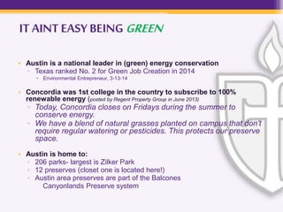 IT AINT EASY BEINGGREEN
• Austin is a national leader in (green) energy conservation
▫ Texas ranked No. 2 for Green Job Creation in 2014
 Environmental Entrepreneur, 3-13-14
• Concordia was 1st college in the country to subscribe to 100%
renewable energy (posted by Regent Property Group in June 2013)
▫ Today, Concordia closes on Fridays during the summer to
conserve energy.
▫ We have a blend of natural grasses planted on campus that don’t
require regular watering or pesticides. This protects our preserve
space.
• Austin is home to:
▫ 206 parks- largest is Zilker Park
▫ 12 preserves (closet one is located here!)
▫ Austin area preserves are part of the Balcones
Canyonlands Preserve system
 