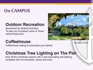 On CAMPUS
Outdoor Recreation
Sponsored by Student Activities
To take you to explore some of Texas’
natural resources
Coffeehouse
Coffeehouse setting to showcase your talents
Christmas Tree Lighting on The Pier
Kick off the Christmas season with a tree decorating and lighting,
complete with hot chocolate, carols and more
Hamilton’s Pool
 