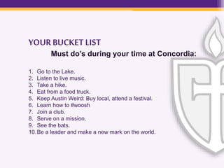 YOURBUCKET LIST
Must do’s during your time at Concordia:
1. Go to the Lake.
2. Listen to live music.
3. Take a hike.
4. Eat from a food truck.
5. Keep Austin Weird: Buy local, attend a festival.
6. Learn how to #woosh
7. Join a club.
8. Serve on a mission.
9. See the bats.
10.Be a leader and make a new mark on the world.
 