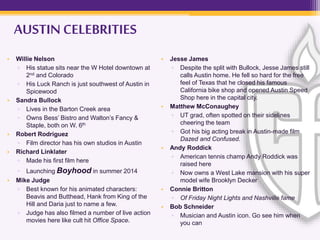 AUSTIN CELEBRITIES
• Willie Nelson
▫ His statue sits near the W Hotel downtown at
2nd and Colorado
▫ His Luck Ranch is just southwest of Austin in
Spicewood
• Sandra Bullock
▫ Lives in the Barton Creek area
▫ Owns Bess’ Bistro and Walton’s Fancy &
Staple, both on W. 6th
• Robert Rodriguez
▫ Film director has his own studios in Austin
• Richard Linklater
▫ Made his first film here
▫ Launching Boyhood in summer 2014
• Mike Judge
▫ Best known for his animated characters:
Beavis and Butthead, Hank from King of the
Hill and Daria just to name a few.
▫ Judge has also filmed a number of live action
movies here like cult hit Office Space.
• Jesse James
▫ Despite the split with Bullock, Jesse James still
calls Austin home. He fell so hard for the free
feel of Texas that he closed his famous
California bike shop and opened Austin Speed
Shop here in the capital city.
• Matthew McConaughey
▫ UT grad, often spotted on their sidelines
cheering the team
▫ Got his big acting break in Austin-made film
Dazed and Confused.
• Andy Roddick
▫ American tennis champ Andy Roddick was
raised here
▫ Now owns a West Lake mansion with his super
model wife Brooklyn Decker
• Connie Britton
▫ Of Friday Night Lights and Nashville fame
• Bob Schneider
▫ Musician and Austin icon. Go see him when
you can
 