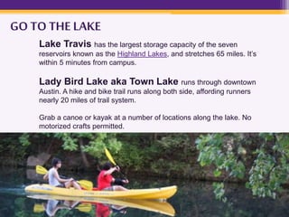 GO TO THE LAKE
Lake Travis has the largest storage capacity of the seven
reservoirs known as the Highland Lakes, and stretches 65 miles. It’s
within 5 minutes from campus.
Lady Bird Lake aka Town Lake runs through downtown
Austin. A hike and bike trail runs along both side, affording runners
nearly 20 miles of trail system.
Grab a canoe or kayak at a number of locations along the lake. No
motorized crafts permitted.
 