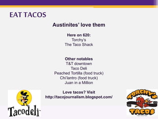 Austinites’ love them
Here on 620:
Torchy’s
The Taco Shack
Other notables
T&T downtown
Taco Deli
Peached Tortilla (food truck)
Chi’lantro (food truck)
Juan in a Million
Love tacos? Visit
http://tacojournalism.blogspot.com/
EAT TACOS
 