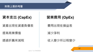 @Alan Tsai 的學習筆記
財務上面的考量
17
Capital Expenditure (CapEx)
資產出現在資產負債表
提高商業價值
透過折舊來減稅
營業費用 (OpEx)資本支出 (CapEx)
費用出現在損益表
減少淨利
收入變少所以稅變少
 