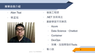 @Alan Tsai 的學習筆記
簡單自我介紹
• Alan Tsai
• 蔡孟玹
• 後端工程師
• .NET 技術爲主
• 喜歡學習不同東西
• Azure
• Data Science、Chatbot
• Container
• DevOps
• 架構、加强開發的Tools
• 看小說 2
 