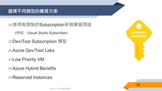 @Alan Tsai 的學習筆記
選擇不同類型的購買方案
53
▰使用有限制的Subscription來做學習用途
▻(例如：Visual Studio Subscriber)
▰Dev/Test Subscription 類型
▰Azure Dev/Test Labs
▰Low Priority VM
▰Azure Hybrid Benefits
▰Reserved Instances
 