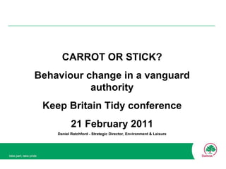 CARROT OR STICK? Behaviour change in a vanguard authority Keep Britain Tidy conference 21 February 2011 Daniel Ratchford - Strategic Director, Environment & Leisure 