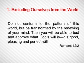 1. Excluding Ourselves from the World 
Do not conform to the pattern of this 
world, but be transformed by the renewing 
of your mind. Then you will be able to test 
and approve what God’s will is—his good, 
pleasing and perfect will. 
Romans 12:2 
 