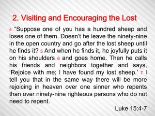2. Visiting and Encouraging the Lost 
4 “Suppose one of you has a hundred sheep and 
loses one of them. Doesn’t he leave the ninety-nine 
in the open country and go after the lost sheep until 
he finds it? 5 And when he finds it, he joyfully puts it 
on his shoulders 6 and goes home. Then he calls 
his friends and neighbors together and says, 
‘Rejoice with me; I have found my lost sheep.’ 7 I 
tell you that in the same way there will be more 
rejoicing in heaven over one sinner who repents 
than over ninety-nine righteous persons who do not 
need to repent. 
Luke 15:4-7 
 