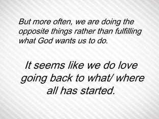 But more often, we are doing the 
opposite things rather than fulfilling 
what God wants us to do. 
It seems like we do love 
going back to what/ where 
all has started. 
 