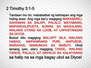 2 Timothy 3:1-5 
Tandaan mo ito: mababatbat ng kahirapan ang mga 
huling araw. Ang mga tao’y magiging MAKASARILI, 
GAHAMAN SA SALAPI, PALALO, MAYABANG, 
MAPANGALIPUSTA, SUWAIL SA MAGULANG, 
WALANG UTANG NA LOOB, AT LAPASTANGAN 
SA DIYOS. 
Bukod dito magiging MALUPIT SILA, WALANG 
HABAG, MAPANIRANG PURI, MAPUSOK, 
MARAHAS, MAMUMUHI SA MABUTI. Hindi 
lamang iyan, sila’y magiging TAKSIL, WALANG 
TAROS, PALALO, AT MAHILIG SA KALAYAWAN 
sa halip na sa mga bagay ukol sa Diyos! 
 