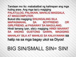 Tandaan mo ito: mababatbat ng kahirapan ang mga 
huling araw. Ang mga tao’y magiging 
PALATULOG, PALAKAIN, MAHILIG MAGGALA, 
AT MAGCOMPUTER. 
Bukod dito magiging SINUNGALING SILA 
MAPAGMAHAL SA BOYFRIEND OR 
GIRLFRIEND, at PASAWAY SA MAGULANG. 
Hindi lamang iyan, sila’y magiging HINDI MAAWAT 
SA ANONG GUSTONG GAWIN, MAGIGING 
MAHALAY SILA AT MAHILIG SA KALAYAWAN sa 
halip na sa mga bagay ukol sa Diyos! 
BIG SIN/SMALL SIN= SIN! 
 