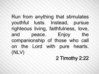 Run from anything that stimulates 
youthful lusts. Instead, pursue 
righteous living, faithfulness, love, 
and peace. Enjoy the 
companionship of those who call 
on the Lord with pure hearts. 
(NLV) 
2 Timothy 2:22 
 