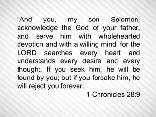 "And you, my son Solomon, 
acknowledge the God of your father, 
and serve him with wholehearted 
devotion and with a willing mind, for the 
LORD searches every heart and 
understands every desire and every 
thought. If you seek him, he will be 
found by you; but if you forsake him, he 
will reject you forever. 
1 Chronicles 28:9 
 