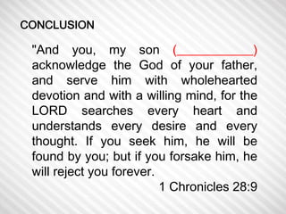 "And you, my son (____________) 
acknowledge the God of your father, 
and serve him with wholehearted 
devotion and with a willing mind, for the 
LORD searches every heart and 
understands every desire and every 
thought. If you seek him, he will be 
found by you; but if you forsake him, he 
will reject you forever. 
1 Chronicles 28:9 
CONCLUSION 
