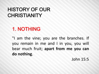 HISTORY OF OUR 
CHRISTIANITY 
1. NOTHING 
"I am the vine; you are the branches. If 
you remain in me and I in you, you will 
bear much fruit; apart from me you can 
do nothing. 
John 15:5 
 