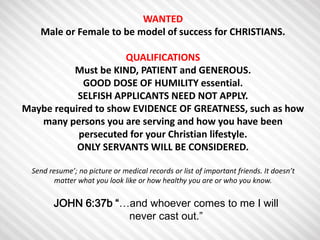 WANTED 
Male or Female to be model of success for CHRISTIANS. 
QUALIFICATIONS 
Must be KIND, PATIENT and GENEROUS. 
GOOD DOSE OF HUMILITY essential. 
SELFISH APPLICANTS NEED NOT APPLY. 
Maybe required to show EVIDENCE OF GREATNESS, such as how 
many persons you are serving and how you have been 
persecuted for your Christian lifestyle. 
ONLY SERVANTS WILL BE CONSIDERED. 
Send resume’; no picture or medical records or list of important friends. It doesn’t 
matter what you look like or how healthy you are or who you know. 
JOHN 6:37b “…and whoever comes to me I will 
never cast out.” 
 