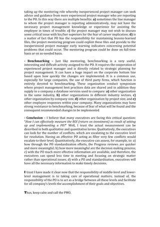 taking	up	the	mentoring	role	whereby	inexperienced	project	manager	can	seek	
advice	and	guidance	from	more	experienced	project	manager	who	are	reporting	
to	the	PO.	In	this	way	there	are	multiple	benefits:	a)	sometimes	the	line	manager	
to	 whom	 the	 project	 manager	 is	 reporting	 administratively,	 may	 not	 have	 the	
necessary	 project	 management	 knowledge	 or	 experience	 for	 assisting	 the	
employee	in	times	of	trouble;	c)	the	project	manager	may	not	wish	to	discuss	
some	critical	issue	with	his/her	superiors	for	the	fear	of	career	implication;	d)	is	
a	matter	of	fact	that	PO	has	the	responsibility	for	maintaining	lessons-learned	
files,	the	project	mentoring	program	could	exploit	these	files	and	provide	to	the	
inexperienced	 project	 manager	 early	 warning	 indicators	 concerning	 potential	
problems	that	could	occur.	The	mentoring	program	could	be	done	on	full-time	
basis	or	on	as-needed	basis.	
	
-	 Benchmarking	 –	 Just	 like	 mentoring,	 benchmarking	 is	 a	 very	 useful,	
interesting	and	difficult	activity	assigned	to	the	PO.	It	requires	the	cooperation	of	
experienced	 project	 manager	 and	 is	 directly	 related	 to	 strategic	 planning	 for	
project	 management.	 It	 can	 have	 a	 huge	 impact	 on	 the	 corporate	 bottom	 line	
based	 upon	 how	 quickly	 the	 changes	 are	 implemented.	 It	 is	 a	 common	 use,	
especially	 for	 large	 companies,	 the	 use	 of	 third	 party	 firms,	 which	 function	 is	
entirely	 devoted	 to	 benchmarking.	 These	 organization	 conduct	 symposium	
where	project	management	best	practices	data	are	shared	and	in	addition	they	
supply	to	a	company	a	database	services	used	to	compare:	a)	other	organization	
in	 the	 same	 industry,	 b)	 other	 organizations	 in	 different	 industry	 sectors,	 c)	
other	organization	by	company	size,	d)	other	organization	by	project	size,	and	e)	
other	employee	responses	within	your	company.	Many	organizations	may	have	
strong	resistance	to	benchmarking,	because	of	fear	of	what	will	be	found	and	the	
consequent	recommended	changes	to	be	implemented	
	
-	Conclusion	–	I	believe	that	many	executives	are	facing	this	critical	question:	
“How	I	can	effectively	measure	the	ROI	(return	on	investment)	as	result	of	setting	
up	 and	 implementing	 a	 PO?”	 Well,	 I	 trust	 the	 actual	 measurement	 can	 be	
described	in	both	qualitative	and	quantitative	terms.	Qualitatively,	the	executives	
can	look	for	the	number	of	conflicts,	which	are	escalating	to	the	executive	level	
for	 resolution.	 Having	 an	 effective	 PO	 acting	 as	 filter	 very	 few	 conflicts	 would	
escalate	to	their	level.	Quantitatively,	the	executive	can	assess,	for	example,	to:	a)	
how	 through	 the	 PO	 standardization	 efforts,	 the	 Progress	 reviews	 are	 quicker	
and	more	meaningful;	b)	how	more	meaningful	are	the	decision	making	process;	
c)	with	the	PO	much	more	effective	information	are	available,	and	therefore,	the	
executives	 can	 spend	 less	 time	 in	 meeting	 and	 focusing	 on	 strategic	 matter	
rather	than	operational	issues;	d)	with	a	PO	and	standardization,	executives	will	
have	all	the	necessary	information	to	make	timely	decisions.		
I trust	I	have	made	it	clear	now	that	the	responsibility	of	middle-level	and	lower-
level	 management	 is	 to	 taking	 care	 of	 operational	 matters;	 instead	 of,	 the	
responsibility	of	the	PO	is	to	act	as	a	bridge	between	all	these	levels	and	facilitate	
for	all	company’s	levels	the	accomplishment	of	their	goals	and	objectives.		
Thus,	keep	calm	and	call	the	PMO.	
	
	
	
																														
	
 