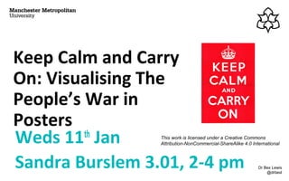 Keep Calm and Carry
On: Visualising The
People’s War in
Posters
Weds 11th
Jan
Sandra Burslem 3.01, 2-4 pm Dr Bex Lewis
@drbexl
This work is licensed under a Creative Commons
Attribution-NonCommercial-ShareAlike 4.0 International
 