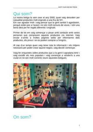________________________________________________KEEP CALM AND BE FREAK



Qui som?
La nostra botiga la vam cear al any 2000, quan vaig descobrir per
casualitat productes molt originals a una fira de NY.
Em van agradar molt i vaig pensar que la gent també li agardarien,
perqué están poc a l’avast i no són molt comuns de veure, i són una
bona idea per fer regals diferents i originals.

Primer de tot em vaig començar a posar amb contacte amb varies
persones que compraven aquests productes vía internet. Vaig
enviar e-amils a moltes pagines webs per informarme dels
productes, els preus i on es podien comprar a l’engròs.

Al cap d’un temps quan vaig tener tota la informació i els mitjans
necesaris per poder crear aquest negoci, vaig decidir començar.

Vaig fer enquestes sobre productes que a la gent li agradaria tenir i
vaig escollir els mes populars i vaig començar a vendre’ls a una
ciutat on no són molt corrents veure aquestes botigues.




On som?
                                                                         1
 