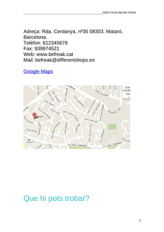 ________________________________________________KEEP CALM AND BE FREAK




Adreça: Rda. Cerdanya, nº35 08303. Mataró,
Barcelona.
Telèfon: 612345678
Fax: 939974521
Web: www.befreak.cat
Mail: befreak@differentshops.es

Google Maps




Que hi pots trobar?

                                                                         2
 
