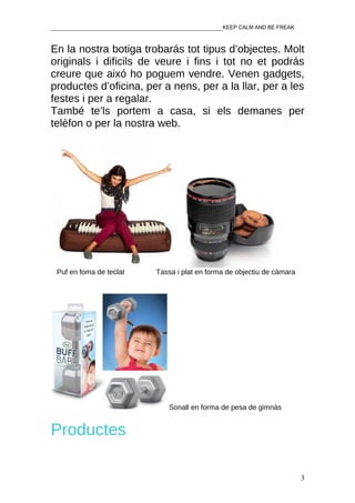 ________________________________________________KEEP CALM AND BE FREAK


En la nostra botiga trobarás tot tipus d’objectes. Molt
originals i dificils de veure i fins i tot no et podrás
creure que aixó ho poguem vendre. Venen gadgets,
productes d’oficina, per a nens, per a la llar, per a les
festes i per a regalar.
També te’ls portem a casa, si els demanes per
telèfon o per la nostra web.




 Puf en foma de teclat        Tassa i plat en forma de objectiu de càmara




                                 Sonall en forma de pesa de gimnàs


Productes

                                                                            3
 