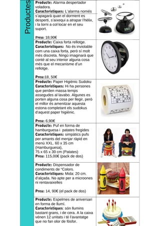 Productes
        Producte: Alarma despertador
        voladora.
        Característiques: L’alarma només
________________________________________________KEEP CALM AND BE FREAK
        s’apagarà quan el dorment es
        desperti, s’aixequi a atrapar l’hèlix,
        i la torni a col·locar en el seu
        suport.

            Preu: 18,90€
            Producte: Caixa forta rellotge.
            Característiques: No és inviolable
            com una caixa forta, però sí molt
            més discreta. Ningú imaginarà que
            conté al seu interior alguna cosa
            més que el mecanisme d’un
            rellotge.

            Preu:18, 50€
            Producte: Paper Higiènic Sudoku
            Característiques: Hi ha persones
            que perden massa temps
            assegudes al lavabo. Algunes es
            porten alguna cosa per llegir, però
            el millor és amenitzar aquesta
            estona completant els sudokus
            d’aquest paper higiènic.

            Preu: 6,90€
            Producte: Puf en forma de
            hamburguesa i patates fregides
            Característiques: simpàtics pufs
            per amants del menjar ràpid en
            menú XXL. 60 x 35 cm
            (Hamburguesa),
            75 x 65 x 30 cm (Patates)
            Preu: 115,00€ (pack de dos)

            Producte: Dispensador de
            condiments de “Colors.
            Característiques: Mida: 20 cm.
            d’alçada. No apte per a microones
            ni rentavaixelles

            Preu: 14, 90€ (el pack de dos)

            Producte: Espelmes de aniversari
            en forma de llumí.
            Característiques: són llumins
            bastant grans, i de cera. A la caixa                         4
            vénen 12 unitats i té l’avantatge
            que no fan olor de fòsfor.
 