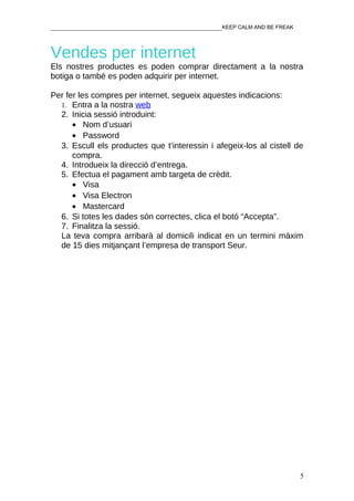 ________________________________________________KEEP CALM AND BE FREAK



Vendes per internet
Els nostres productes es poden comprar directament a la nostra
botiga o també es poden adquirir per internet.

Per fer les compres per internet, segueix aquestes indicacions:
  1. Entra a la nostra web
  2. Inicia sessió introduint:
      • Nom d’usuari
      • Password
  3. Escull els productes que t’interessin i afegeix-los al cistell de
      compra.
  4. Introdueix la direcció d’entrega.
  5. Efectua el pagament amb targeta de crèdit.
      • Visa
      • Visa Electron
      • Mastercard
  6. Si totes les dades són correctes, clica el botó “Accepta”.
  7. Finalitza la sessió.
  La teva compra arribarà al domicili indicat en un termini màxim
  de 15 dies mitjançant l’empresa de transport Seur.




                                                                         5
 