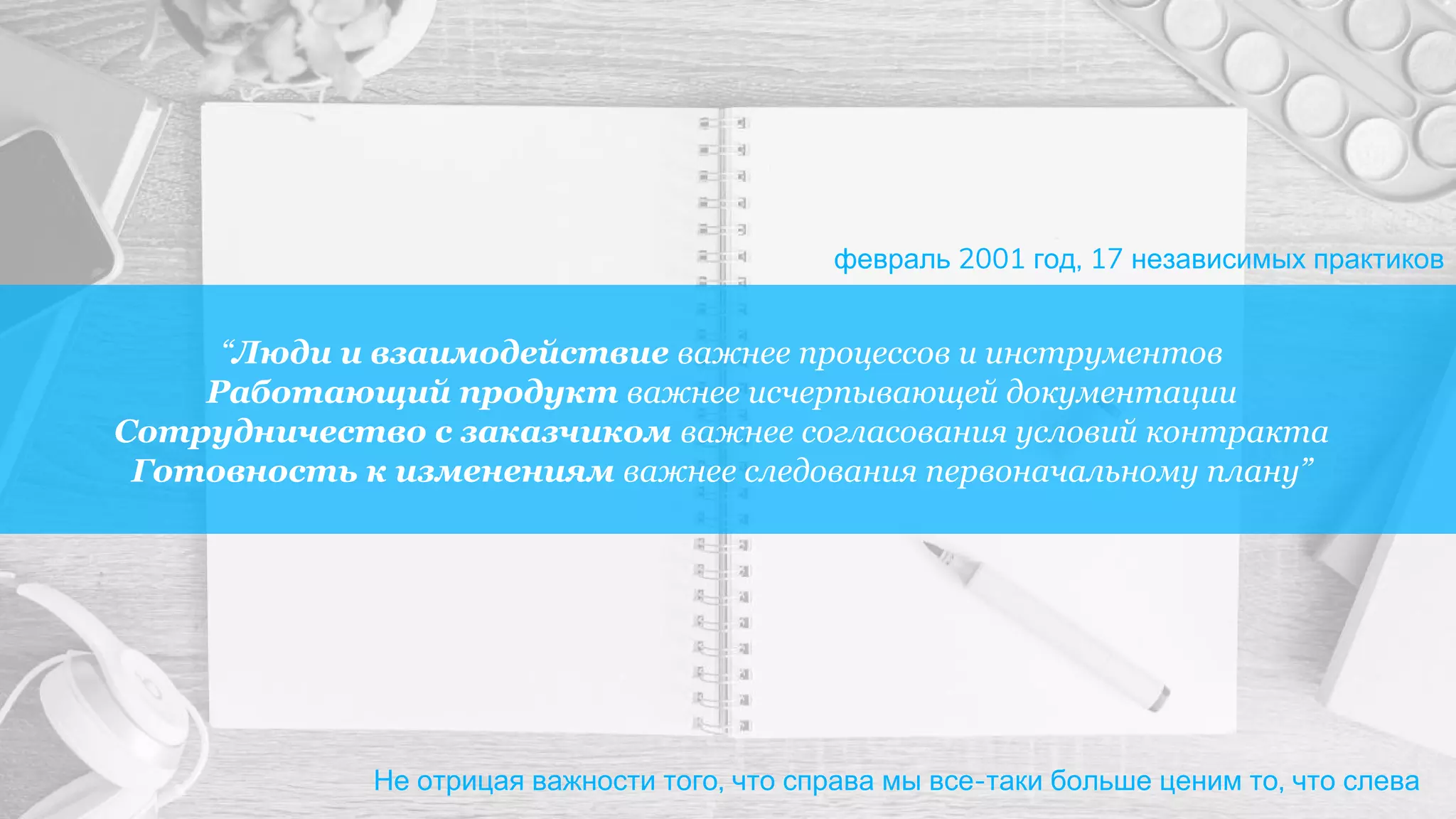 “Люди и взаимодействие важнее процессов и инструментов
Работающий продукт важнее исчерпывающей документации
Сотрудничество с заказчиком важнее согласования условий контракта
Готовность к изменениям важнее следования первоначальному плану”
Не отрицая важности того, что справа мы все-таки больше ценим то, что слева
февраль 2001 год, 17 независимых практиков
 