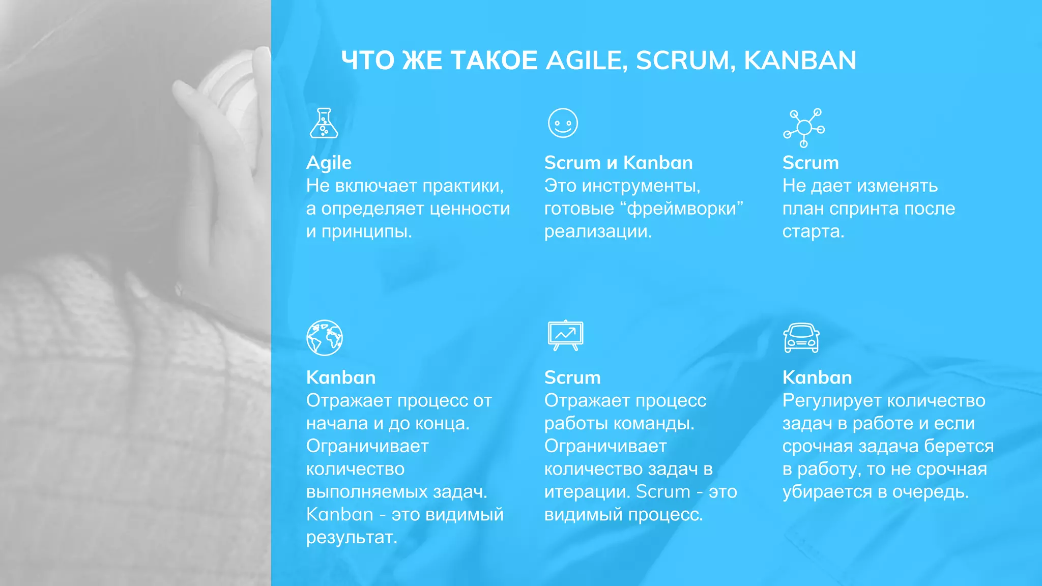 ЧТО ЖЕ ТАКОЕ AGILE, SCRUM, KANBAN
Agile
Не включает практики,
а определяет ценности
и принципы.
Scrum и Kanban
Это инструменты,
готовые “фреймворки”
реализации.
Scrum
Отражает процесс
работы команды.
Ограничивает
количество задач в
итерации. Scrum - это
видимый процесс.
Kanban
Отражает процесс от
начала и до конца.
Ограничивает
количество
выполняемых задач.
Kanban - это видимый
результат.
Scrum
Не дает изменять
план спринта после
старта.
Kanban
Регулирует количество
задач в работе и если
срочная задача берется
в работу, то не срочная
убирается в очередь.
 
