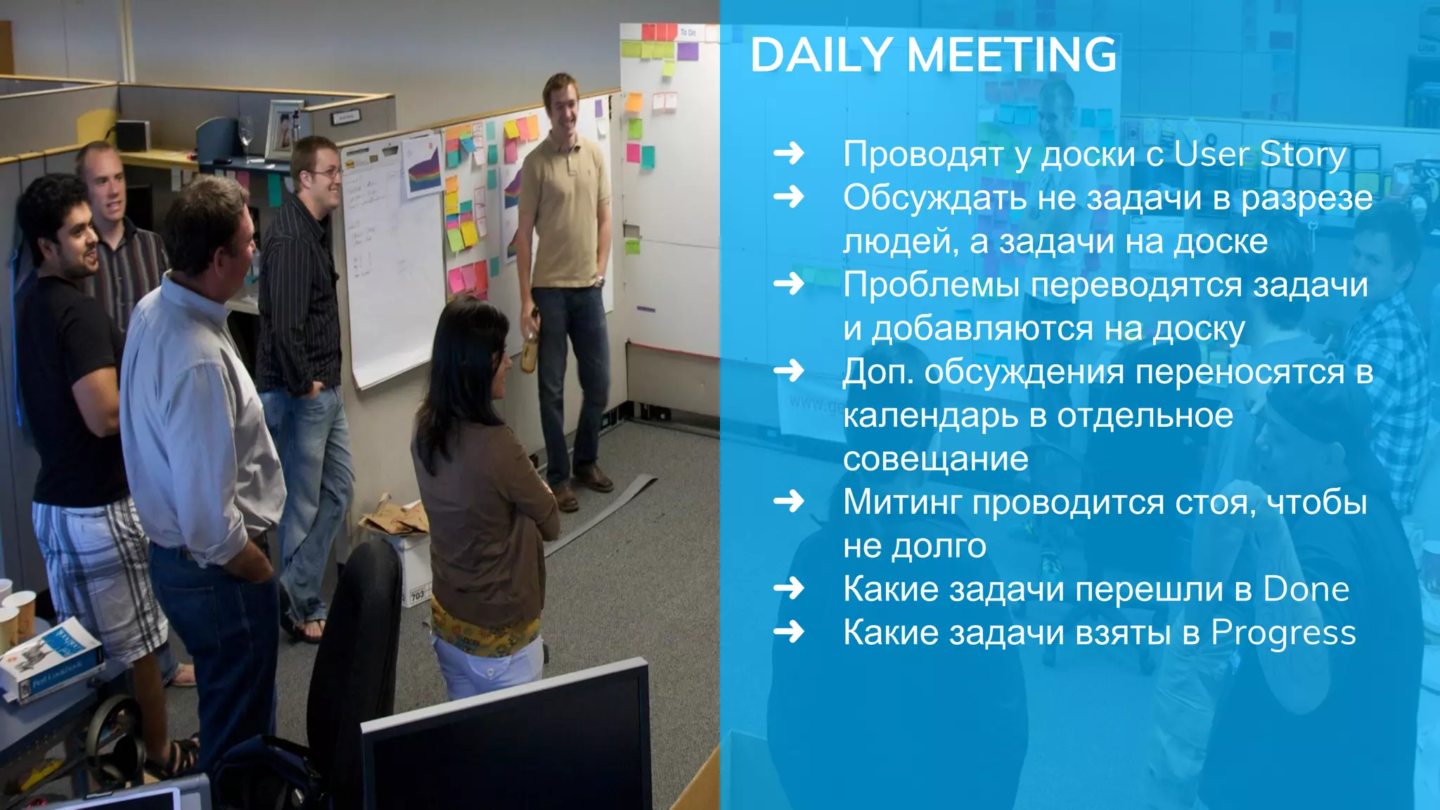 DAILY MEETING
➜ Проводят у доски с User Story
➜ Обсуждать не задачи в разрезе
людей, а задачи на доске
➜ Проблемы переводятся задачи
и добавляются на доску
➜ Доп. обсуждения переносятся в
календарь в отдельное
совещание
➜ Митинг проводится стоя, чтобы
не долго
➜ Какие задачи перешли в Done
➜ Какие задачи взяты в Progress
 