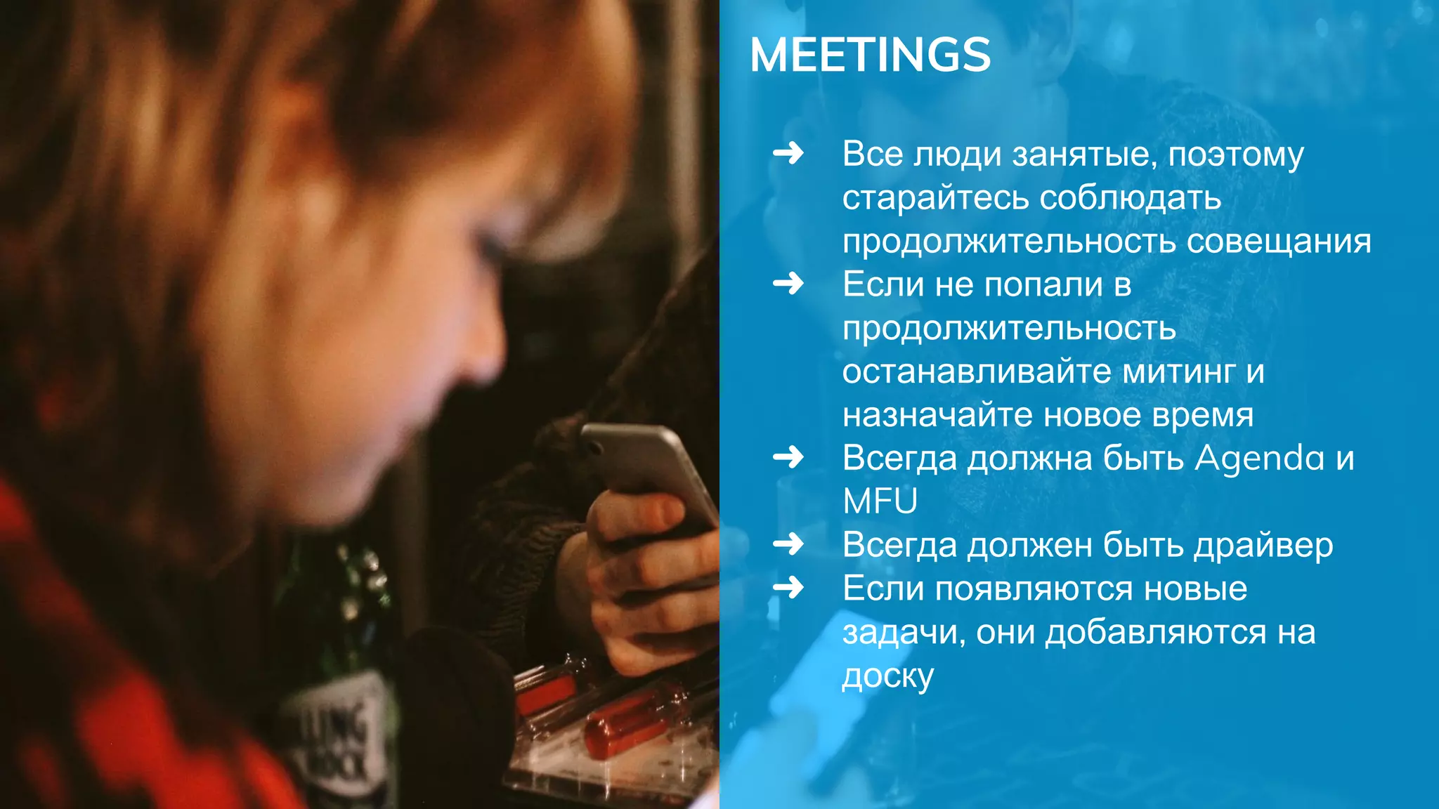 MEETINGS
➜ Все люди занятые, поэтому
старайтесь соблюдать
продолжительность совещания
➜ Если не попали в
продолжительность
останавливайте митинг и
назначайте новое время
➜ Всегда должна быть Agenda и
MFU
➜ Всегда должен быть драйвер
➜ Если появляются новые
задачи, они добавляются на
доску
 