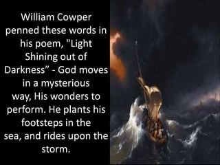 William Cowper
penned these words in
    his poem, "Light
     Shining out of
Darkness” - God moves
    in a mysterious
  way, His wonders to
 perform. He plants his
    footsteps in the
sea, and rides upon the
         storm.
 