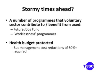 Stormy times ahead? A number of programmes that voluntary sector contribute to / benefit from axed: Future Jobs Fund ‘ Worklessness’ programmes Health budget protected But management cost reductions of 30%+ required 