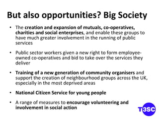 But also opportunities? Big Society The  creation and expansion of mutuals, co-operatives, charities and social enterprises , and enable these groups to have much greater involvement in the running of public services Public sector workers given a new right to form employee-owned co-operatives and bid to take over the services they deliver Training of a new generation of community organisers  and support the creation of neighbourhood groups across the UK, especially in the most deprived areas National Citizen Service for young people A range of measures to  encourage volunteering and involvement in social action 