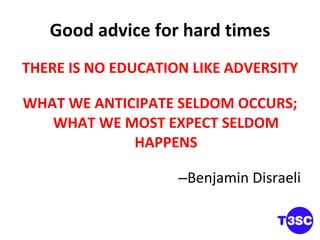 Good advice for hard times THERE IS NO EDUCATION LIKE ADVERSITY WHAT WE ANTICIPATE SELDOM OCCURS; WHAT WE MOST EXPECT SELDOM HAPPENS Benjamin Disraeli 